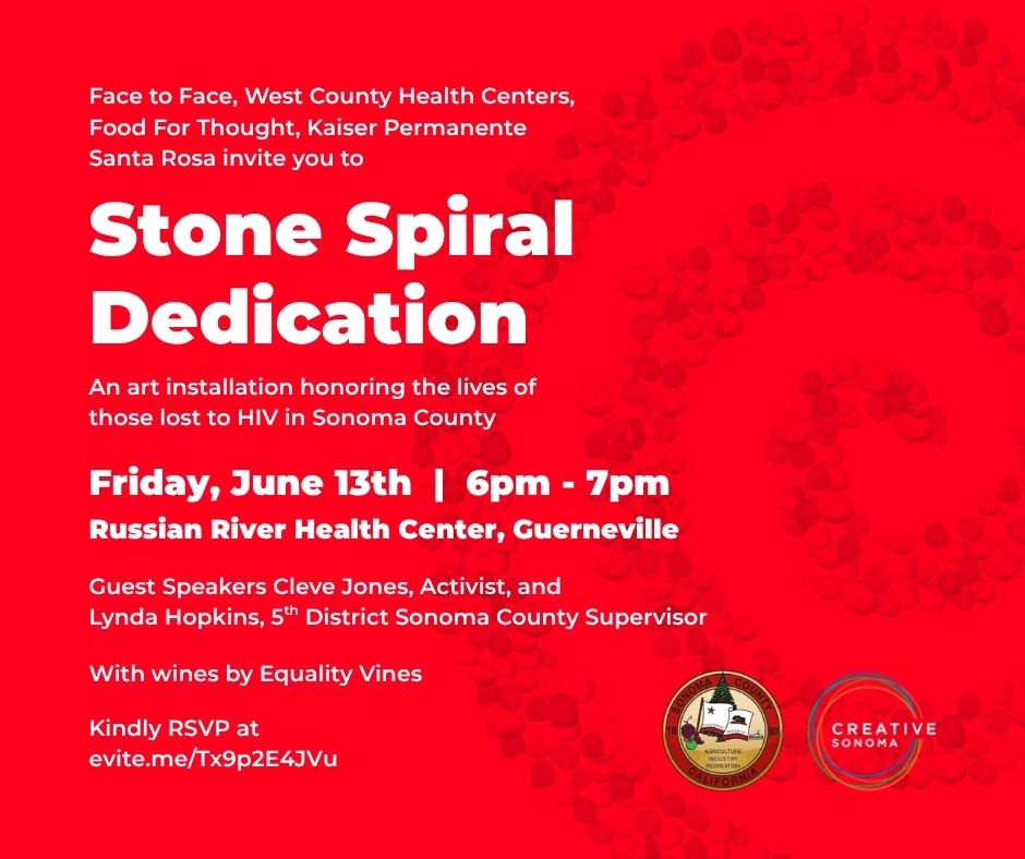 An image shows white text over a red background that is overlayed with a graphic that shows stones in a spiral. The text reads "Face to Face, West County Health Centers, Food For Thought, Kaiser Permanente Santa Rosa invite you to Stone Spiral Dedication An art installation honoring the lives of those lost to HIV in Sonoma County Friday, June 13th | 6pm - 7pm Russian River Health Center, Guerneville Guest Speakers Cleve Jones, Activist, and Lynda Hopkins, 5* District Sonoma County Supervisor With wines by Equality Vines Kindly RSVP at evite.me/Tx9p2E4JVu". In the bottom left hand corner are the logos for Sonoma County and Sonoma Creative